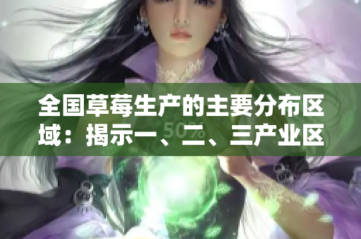 全国草莓生产的主要分布区域：揭示一、二、三产业区的不同特点和特色