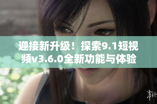 迎接新升级！探索9.1短视频v3.6.0全新功能与体验