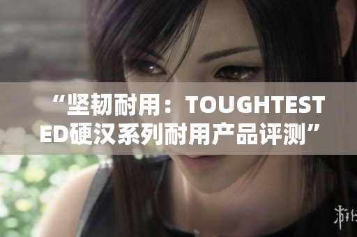 “坚韧耐用：TOUGHTESTED硬汉系列耐用产品评测”