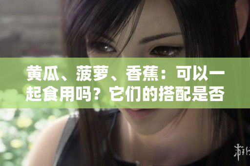黄瓜、菠萝、香蕉：可以一起食用吗？它们的搭配是否健康？