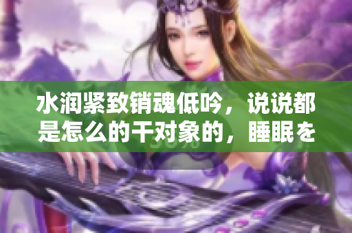 水润紧致销魂低吟，说说都是怎么的干对象的，睡眠を取らなくてもいい，睡觉抓着小鸡一晚上会怎样，睡过年纪最大的多少岁六十多，水润紧致销魂低吟古代306