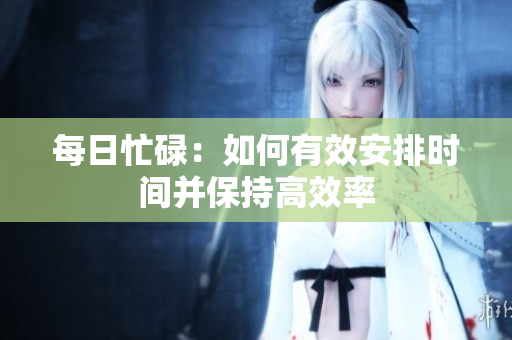 每日忙碌：如何有效安排时间并保持高效率