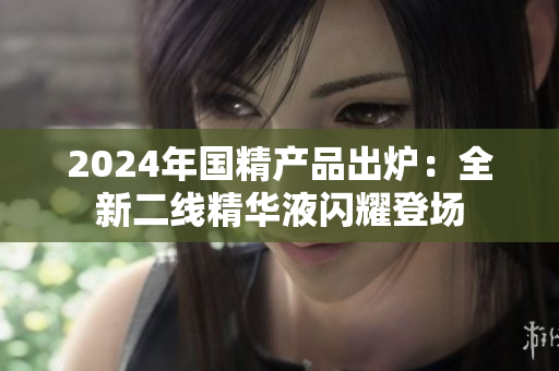 2024年国精产品出炉：全新二线精华液闪耀登场