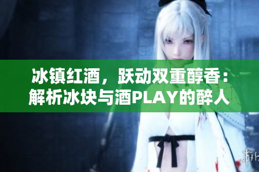 冰镇红酒，跃动双重醇香：解析冰块与酒PLAY的醉人交融