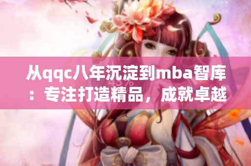 从qqc八年沉淀到mba智库：专注打造精品，成就卓越商业管理领域