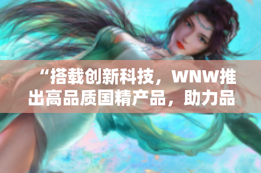 “搭载创新科技，WNW推出高品质国精产品，助力品牌崛起！”