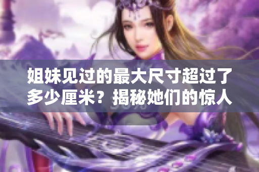 姐妹见过的最大尺寸超过了多少厘米？揭秘她们的惊人经历