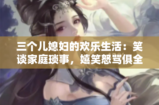 三个儿媳妇的欢乐生活：笑谈家庭琐事，嬉笑怒骂俱全