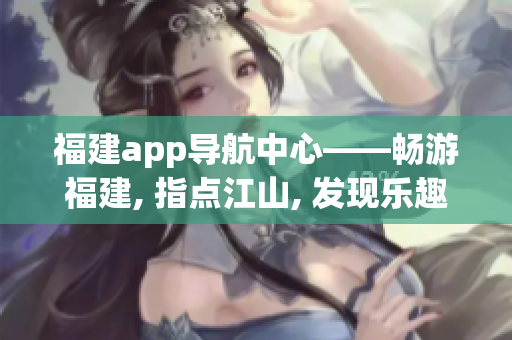 福建app导航中心——畅游福建, 指点江山, 发现乐趣