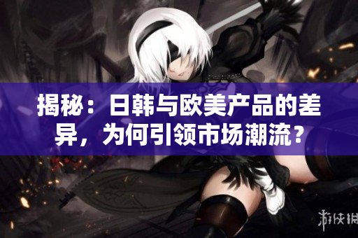 揭秘：日韩与欧美产品的差异，为何引领市场潮流？