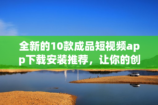 全新的10款成品短视频app下载安装推荐，让你的创意无限放飞