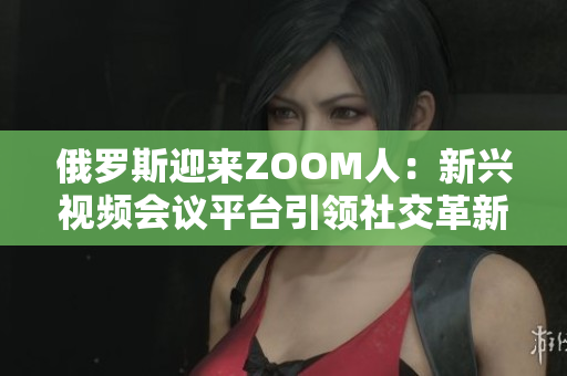 俄罗斯迎来ZOOM人：新兴视频会议平台引领社交革新
