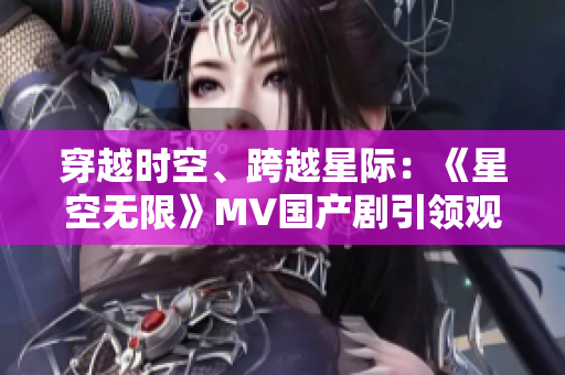 穿越时空、跨越星际：《星空无限》MV国产剧引领观众探索未知宇宙之旅