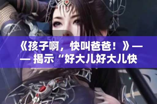 《孩子啊，快叫爸爸！》—— 揭示“好大儿好大儿快喊爹”背后的歌曲秘密