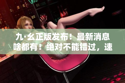 九·幺正版发布！最新消息啥都有！绝对不能错过，速来查收！