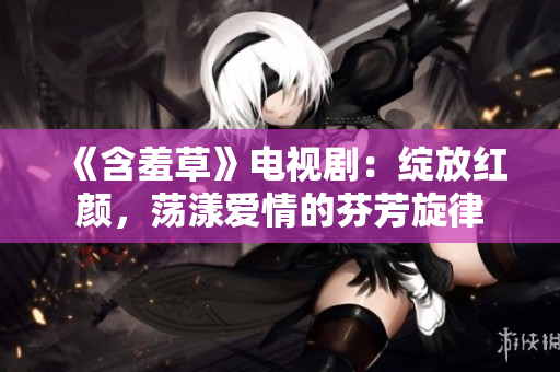 《含羞草》电视剧：绽放红颜，荡漾爱情的芬芳旋律