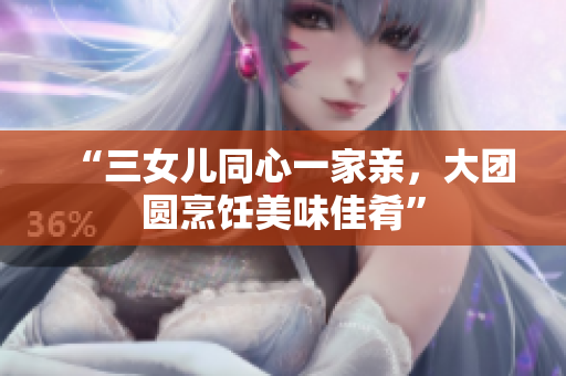 “三女儿同心一家亲，大团圆烹饪美味佳肴”