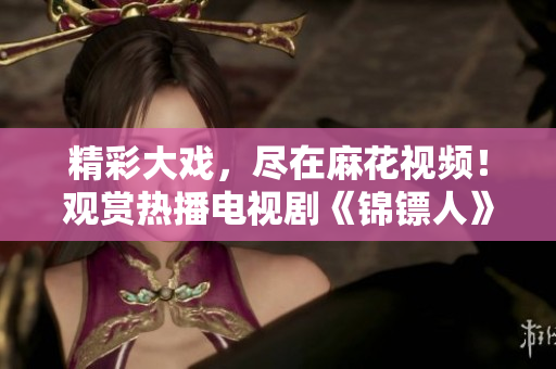 精彩大戏，尽在麻花视频！观赏热播电视剧《锦镖人》全程追剧体验