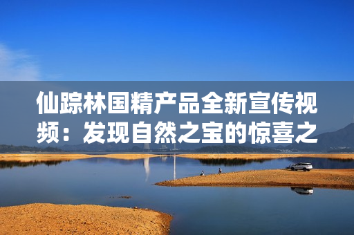 仙踪林国精产品全新宣传视频：发现自然之宝的惊喜之旅