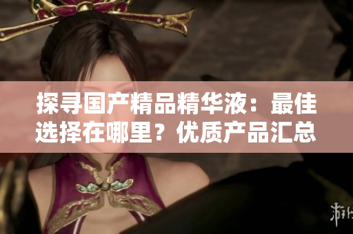 探寻国产精品精华液：最佳选择在哪里？优质产品汇总！