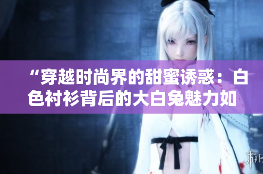 “穿越时尚界的甜蜜诱惑：白色衬衫背后的大白兔魅力如何？”