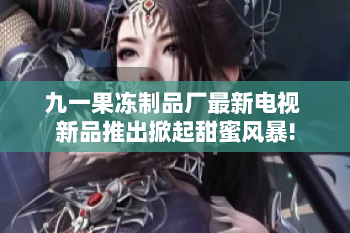 九一果冻制品厂最新电视 新品推出掀起甜蜜风暴!