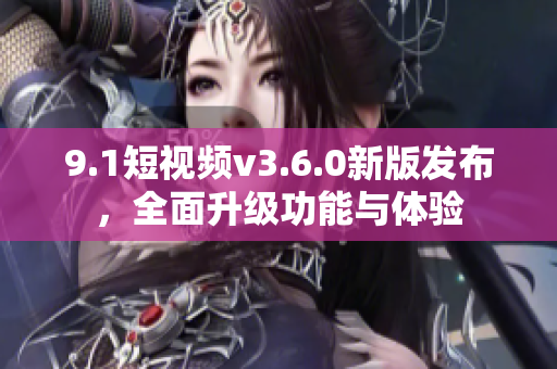 9.1短视频v3.6.0新版发布，全面升级功能与体验