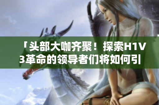 「头部大咖齐聚！探索H1V3革命的领导者们将如何引领未来智能时代」