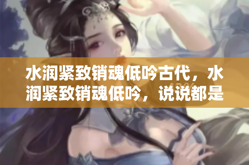 水润紧致销魂低吟古代，水润紧致销魂低吟，说说都是怎么的干对象的，睡眠を取らなくてもいい，睡觉抓着小鸡一晚上会怎样，睡过年纪最大的多少岁六十多463