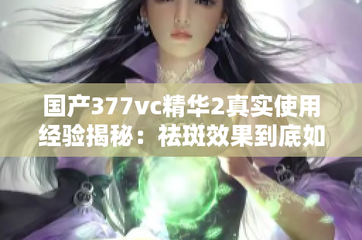 国产377vc精华2真实使用经验揭秘：祛斑效果到底如何？