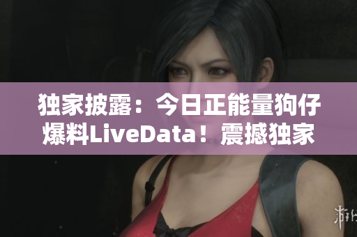 独家披露：今日正能量狗仔爆料LiveData！震撼独家爆料！