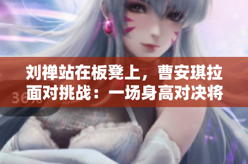 刘禅站在板凳上，曹安琪拉面对挑战：一场身高对决将在篮球场上展开