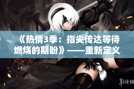 《热情3季：指尖传达等待燃烧的期盼》——重新定义热情，期待燃烧的指尖传达。