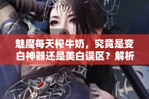 魅魔每天榨牛奶，究竟是变白神器还是美白误区？解析真相！