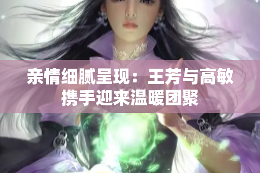 亲情细腻呈现：王芳与高敏携手迎来温暖团聚
