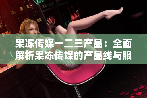 果冻传媒一二三产品：全面解析果冻传媒的产品线与服务内容