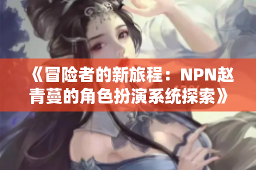 《冒险者的新旅程：NPN赵青蔓的角色扮演系统探索》