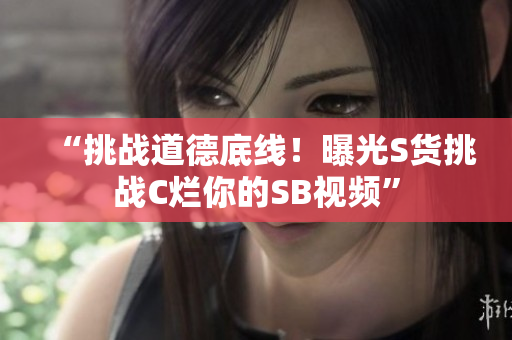 “挑战道德底线！曝光S货挑战C烂你的SB视频”
