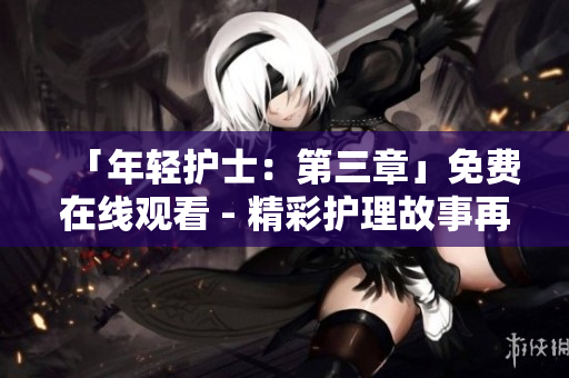 「年轻护士：第三章」免费在线观看 - 精彩护理故事再次上演