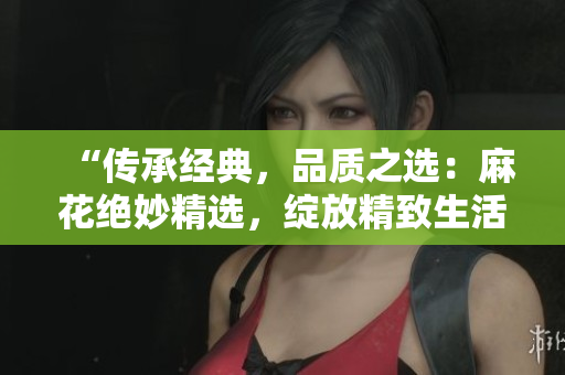 “传承经典，品质之选：麻花绝妙精选，绽放精致生活的美好时刻！”