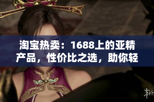 淘宝热卖：1688上的亚精产品，性价比之选，助你轻松打造个性时尚风格！