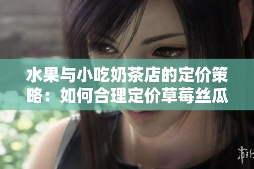 水果与小吃奶茶店的定价策略：如何合理定价草莓丝瓜芭乐鸭脖奶茶？