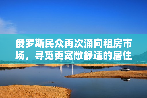 俄罗斯民众再次涌向租房市场，寻觅更宽敞舒适的居住环境