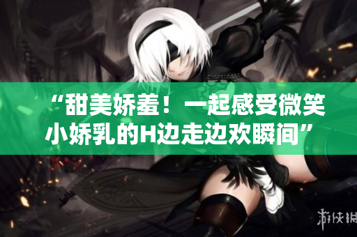 “甜美娇羞！一起感受微笑小娇乳的H边走边欢瞬间”