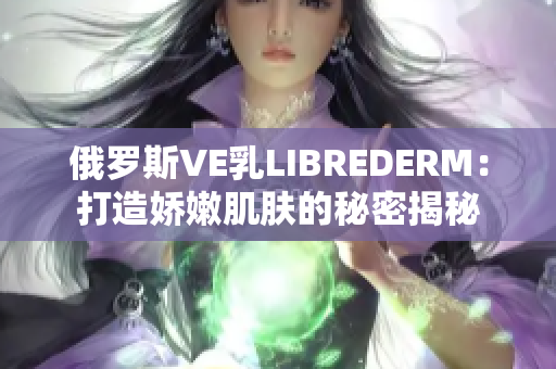俄罗斯VE乳LIBREDERM：打造娇嫩肌肤的秘密揭秘