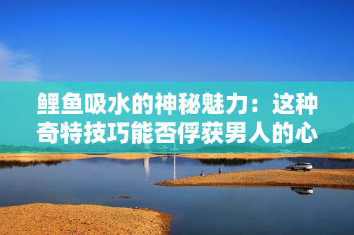 鲤鱼吸水的神秘魅力：这种奇特技巧能否俘获男人的心灵？