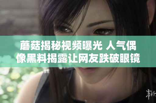 蘑菇揭秘视频曝光 人气偶像黑料揭露让网友跌破眼镜
