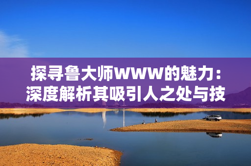 探寻鲁大师WWW的魅力：深度解析其吸引人之处与技术创新
