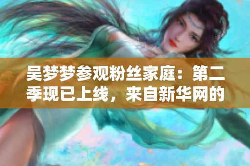 吴梦梦参观粉丝家庭：第二季现已上线，来自新华网的1080P观赏体验