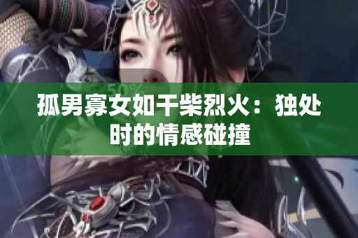 孤男寡女如干柴烈火：独处时的情感碰撞